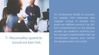 7- Reconnaître quand le
travail est bien fait.
De nombreuses études le prouvent,
les salariés sont nettement plus
engagés lorsque la réussite d’un
projet est célébrée comme il se doit.
Des comportements ou des phrases
simples qui paraîtront évidents pour
les managers expérimentés mais qui
fonctionnent toujours pour motiver
des équipes autour d’un projet.
 