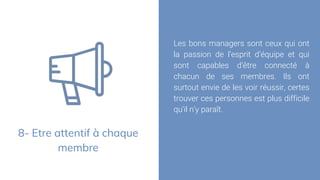 8- Etre attentif à chaque
membre
Les bons managers sont ceux qui ont
la passion de l’esprit d’équipe et qui
sont capables d’être connecté à
chacun de ses membres. Ils ont
surtout envie de les voir réussir, certes
trouver ces personnes est plus difficile
qu’il n’y paraît.
 
