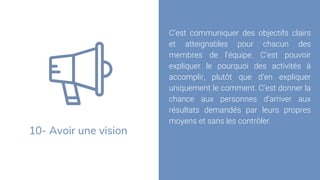 10- Avoir une vision
C’est communiquer des objectifs clairs
et atteignables pour chacun des
membres de l’équipe. C’est pouvoir
expliquer le pourquoi des activités à
accomplir, plutôt que d’en expliquer
uniquement le comment. C’est donner la
chance aux personnes d’arriver aux
résultats demandés par leurs propres
moyens et sans les contrôler.
 