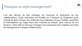 Pourquoi un style management?
L’un des devoirs du bon manager est d’assurer la motivation de ses
collaborateurs. Cette motivation est fondée sur 3 facteurs la rétribution qu'ils
retirent de leurs actions, leur adhésion aux exigences et aux résultats souhaités
et l'atmosphère qui règne dans leur contexte de travail. Dans chacun de ces
facteurs, notre rôle en tant que manager est crucial pour bien adapter son style
de management à chaque collaborateur.
 