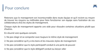 Pour conclure
Retenons que le management est incontournable dans toute équipe et qu'il revient au moyen
de trouver les moyens ou méthodes pour faire fonctionner son équipe sans fustration de ces
collaborateurs d'où les styles de management.
Chaque style de management apporte une aide pour résoudre certaines situations plutôt que
d'autres.
En résumé voici quelques conseils
1. Ne pas réagir et se comporter avec toujours le même style de management
2. Ne pas considérer qu'il y a les bons et les mauvais styles de management
3. Ne pas considérer que le style participatif conduit à une perte de pouvoir
4. Ne pas considérer que le style délégatif conduit au laisser-aller
 