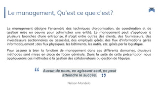Le management, Qu’est ce que c’est?
Le management désigne l'ensemble des techniques d'organisation, de coordination et de
gestion mise en oeuvre pour administrer une entité. Le management peut s’appliquer à
plusieurs branches d’une entreprise, il s’agit entre autres des clients, des fournisseurs, des
investisseurs (actionnaires ou associés), des employés gérés, des flux d'informations gérés
informatiquement ; des flux physiques, les bâtiments, les outils, etc. gérés par la logistique.
Pour assurer à bien la fonction de management dans ces différents domaines, plusieurs
méthodes sont mises en place de facon générale. Dans la suite de cette présentation nous
appliquerons ces méthodes à la gestion des collaborateurs ou gestion de l’équipe.
Aucun de nous, en agissant seul, ne peut
atteindre le succès.
”Nelson Mandela
“
 