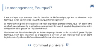 Le management, Pourquoi?
Il est vrai que nous sommes dans le domaine de l’Informatique, qui est un domaine très
technique et l’on se demande souvent pourquoi le management?
Le management parce que quelque soit notre aspiration professionnelle, Que l’on désire etre
employé ou employeur il y a un facteur constant qui intervient. Il s’agit de la collaboration entre
collègues et de la gestion de l’équipe de travail.
Nombreux sont les offres d’emploi en Informatique qui insiste sur la capacité à gérer l’équipe
technique. Il est donc important de d’apprendre à devenir un bon manager bien qu’en étant
Ingénieur des Systèmes d’Informations ou Réseaux Informatiques.
Comment y arriver?
”“
 