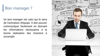 Bon manager ?
Un bon manager est celui qui le sens
de l’animation d’équipe. Il doit pouvoir
communiquer facilement en donnant
les informations nécessaires à la
bonne réalisation des missions à
accomplir
 