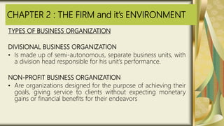 CHAPTER 2 : THE FIRM and it’s ENVIRONMENT
TYPES OF BUSINESS ORGANIZATION
DIVISIONAL BUSINESS ORGANIZATION
• Is made up of semi-autonomous, separate business units, with
a division head responsible for his unit’s performance.
NON-PROFIT BUSINESS ORGANIZATION
• Are organizations designed for the purpose of achieving their
goals, giving service to clients without expecting monetary
gains or financial benefits for their endeavors
 