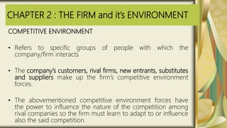 CHAPTER 2 : THE FIRM and it’s ENVIRONMENT
COMPETITIVE ENVIRONMENT
• Refers to specific groups of people with which the
company/firm interacts
• The company’s customers, rival firms, new entrants, substitutes
and suppliers make up the firm’s competitive environment
forces.
• The abovementioned competitive environment forces have
the power to influence the nature of the competition among
rival companies so the firm must learn to adapt to or influence
also the said competition.
 