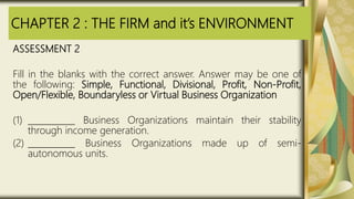 CHAPTER 2 : THE FIRM and it’s ENVIRONMENT
ASSESSMENT 2
Fill in the blanks with the correct answer. Answer may be one of
the following: Simple, Functional, Divisional, Profit, Non-Profit,
Open/Flexible, Boundaryless or Virtual Business Organization
(1) ___________ Business Organizations maintain their stability
through income generation.
(2) ___________ Business Organizations made up of semi-
autonomous units.
 