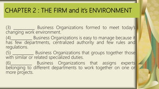 CHAPTER 2 : THE FIRM and it’s ENVIRONMENT
(3) ___________ Business Organizations formed to meet today’s
changing work environment.
(4)___________ Business Organizations is easy to manage because it
has few departments, centralized authority and few rules and
regulations.
(5) ___________ Business Organizations that groups together those
with similar or related specialized duties.
(6)___________ Business Organizations that assigns experts
belonging to different departments to work together on one or
more projects.
 