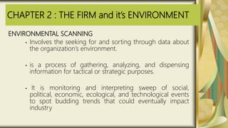 CHAPTER 2 : THE FIRM and it’s ENVIRONMENT
ENVIRONMENTAL SCANNING
• Involves the seeking for and sorting through data about
the organization’s environment.
• is a process of gathering, analyzing, and dispensing
information for tactical or strategic purposes.
• It is monitoring and interpreting sweep of social,
political, economic, ecological, and technological events
to spot budding trends that could eventually impact
industry
 