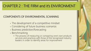 CHAPTER 2 : THE FIRM and it’s ENVIRONMENT
COMPONENTS OF ENVIRONMENTAL SCANNING
• The development of a competitive mindset
• Considering of future business scenarios
• Business prediction/forecasting
• Benchmarking
• The process of measuring or comparing one’s own products
services and practices with those of the recognized industry
leaders in order to identify areas for improvement
 