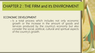 CHAPTER 2 : THE FIRM and it’s ENVIRONMENT
ECONOMIC DEVELOPMENT
• Is a total process which includes not only economic
growth or the increase in the amount of goods and
services produced by the country’s economy but also
consider the social, political, cultural and spiritual aspects
of the country’s growth.
 