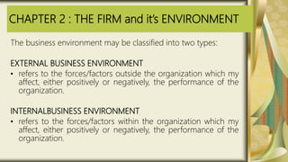 CHAPTER 2 : THE FIRM and it’s ENVIRONMENT
The business environment may be classified into two types:
EXTERNAL BUSINESS ENVIRONMENT
• refers to the forces/factors outside the organization which my
affect, either positively or negatively, the performance of the
organization.
INTERNALBUSINESS ENVIRONMENT
• refers to the forces/factors within the organization which my
affect, either positively or negatively, the performance of the
organization.
 