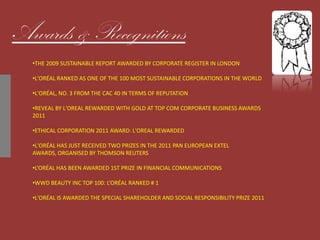 Awards & Recognitions
•THE 2009 SUSTAINABLE REPORT AWARDED BY CORPORATE REGISTER IN LONDON
•L'ORÉAL RANKED AS ONE OF THE 100 MOST SUSTAINABLE CORPORATIONS IN THE WORLD
•L'ORÉAL, NO. 3 FROM THE CAC 40 IN TERMS OF REPUTATION
•REVEAL BY L'OREAL REWARDED WITH GOLD AT TOP COM CORPORATE BUSINESS AWARDS
2011
•ETHICAL CORPORATION 2011 AWARD: L'OREAL REWARDED
•L'ORÉAL HAS JUST RECEIVED TWO PRIZES IN THE 2011 PAN EUROPEAN EXTEL
AWARDS, ORGANISED BY THOMSON REUTERS
•L’ORÉAL HAS BEEN AWARDED 1ST PRIZE IN FINANCIAL COMMUNICATIONS
•WWD BEAUTY INC TOP 100: L’ORÉAL RANKED # 1
•L'ORÉAL IS AWARDED THE SPECIAL SHAREHOLDER AND SOCIAL RESPONSIBILITY PRIZE 2011