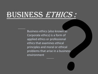 Business ETHICS :
Business ethics (also known as
Corporate ethics) is a form of
applied ethics or professional
ethics that examines ethical
principles and moral or ethical
problems that arise in a business
environment