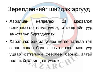 Зөрөлдөөнийг шийдэх аргууд 
• Харилцан нөлөөлөx ба мэдээлэл 
солилцоогоо нэмэгдүүлж, итгэлцлийн уур 
амьсгалыг бүрэлдүүлэх 
• Харилцаж байгаа үедээ нөгөө талдаа тал 
засан санаа бодлыг нь сонсон, мөн уур 
уцаар сэтгэлийн хөөрлөө барьж, аятай 
нааштай харилцааг үүсгэх 
