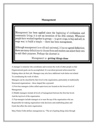 Management
A manager is someone who coordinates and oversees the work of other people so that
Organizational goals can be accomplished. It is not about personal achievement but
Helping others do their job. Managers may also have additional work duties not related
To coordinating the work of others.
Managers can be classified by their level in the organization, particularly in traditionally
Structured organizations—those shaped like a pyramid
1) First-line managers (often called supervisors) are located on the lowest level of
Management.
2) Middle managers include all levels of management between the first-line levels
And the top level of the organization.
3) Top managers include managers at or near the top of the organization who are
Responsible for making organization-wide decisions and establishing plans and
Goals that affect the entire organization.
Mary Parker Follet defines management as, “The art of getting things done through
 