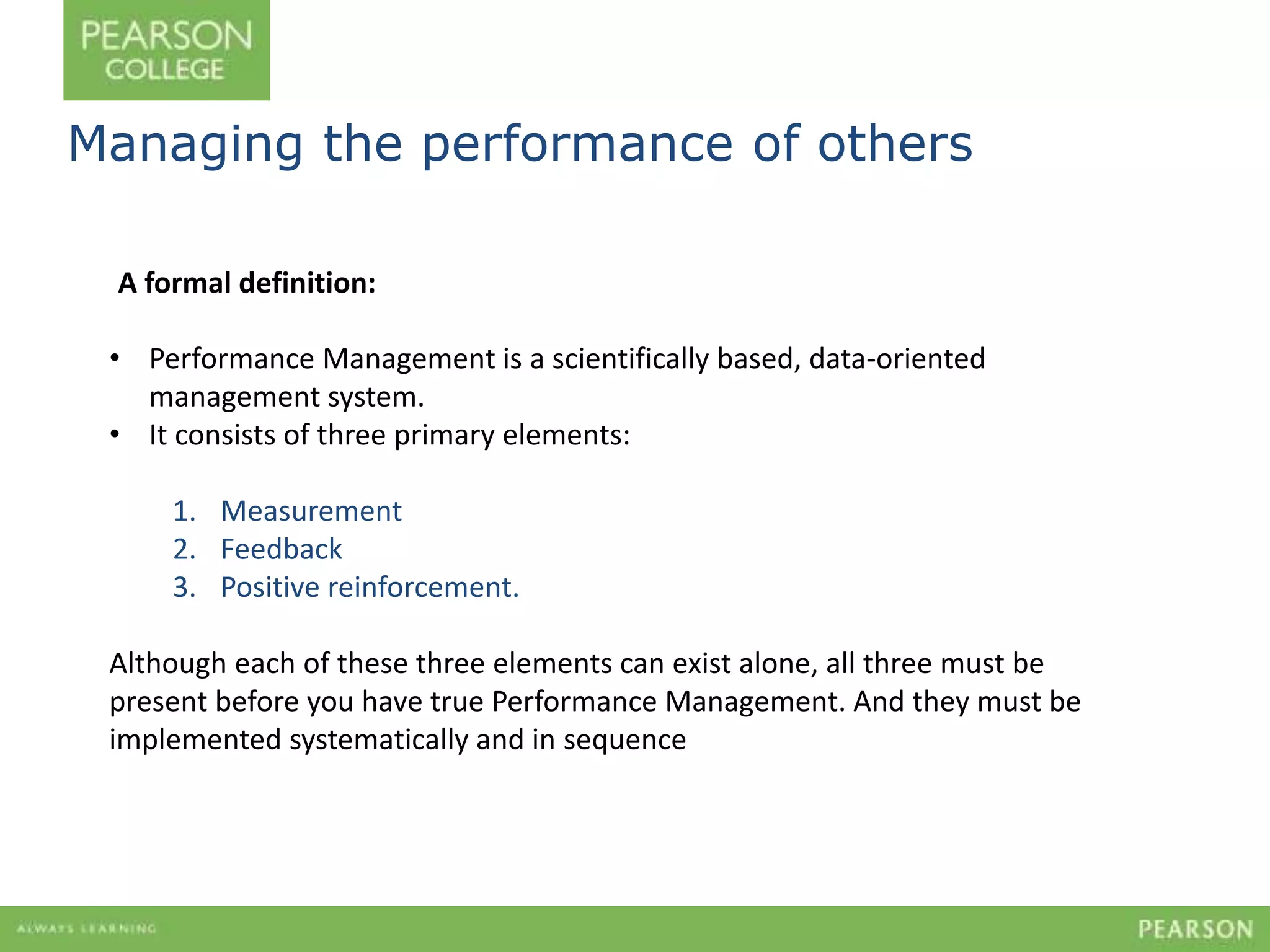 Managing the performance of others 
A formal definition: 
• Performance Management is a scientifically based, data-oriented 
management system. 
• It consists of three primary elements: 
1. Measurement 
2. Feedback 
3. Positive reinforcement. 
Although each of these three elements can exist alone, all three must be 
present before you have true Performance Management. And they must be 
implemented systematically and in sequence 
 