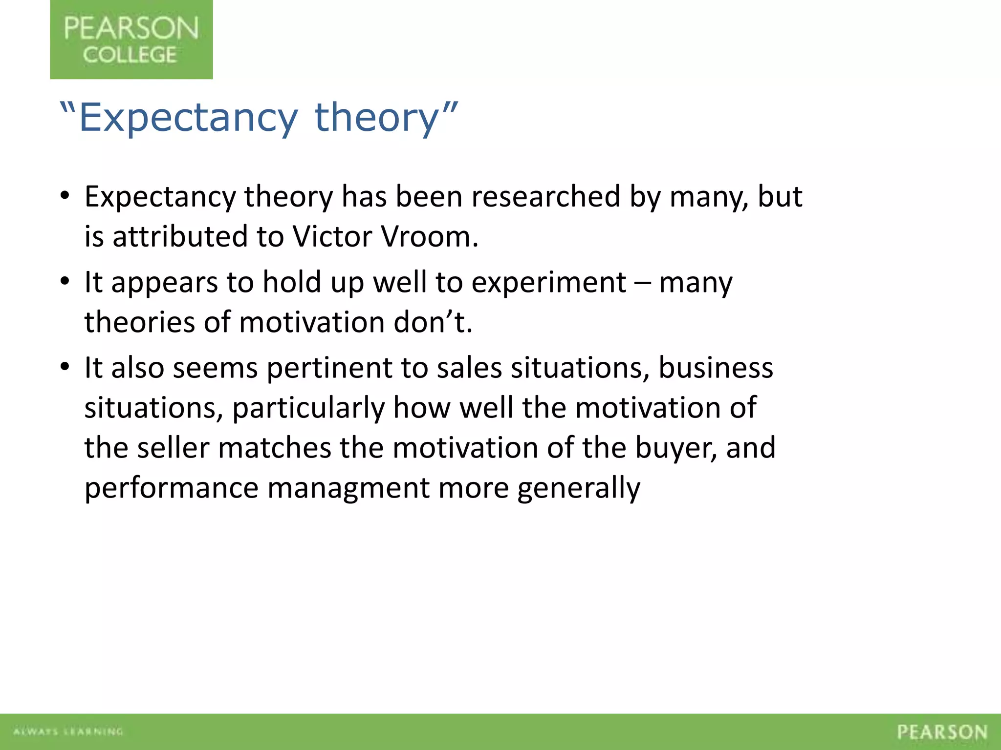“Expectancy theory” 
• Expectancy theory has been researched by many, but 
is attributed to Victor Vroom. 
• It appears to hold up well to experiment – many 
theories of motivation don’t. 
• It also seems pertinent to sales situations, business 
situations, particularly how well the motivation of 
the seller matches the motivation of the buyer, and 
performance managment more generally 
 