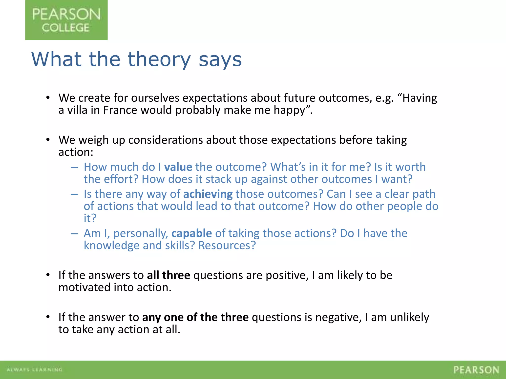 What the theory says 
• We create for ourselves expectations about future outcomes, e.g. “Having 
a villa in France would probably make me happy”. 
• We weigh up considerations about those expectations before taking 
action: 
– How much do I value the outcome? What’s in it for me? Is it worth 
the effort? How does it stack up against other outcomes I want? 
– Is there any way of achieving those outcomes? Can I see a clear path 
of actions that would lead to that outcome? How do other people do 
it? 
– Am I, personally, capable of taking those actions? Do I have the 
knowledge and skills? Resources? 
• If the answers to all three questions are positive, I am likely to be 
motivated into action. 
• If the answer to any one of the three questions is negative, I am unlikely 
to take any action at all. 
 