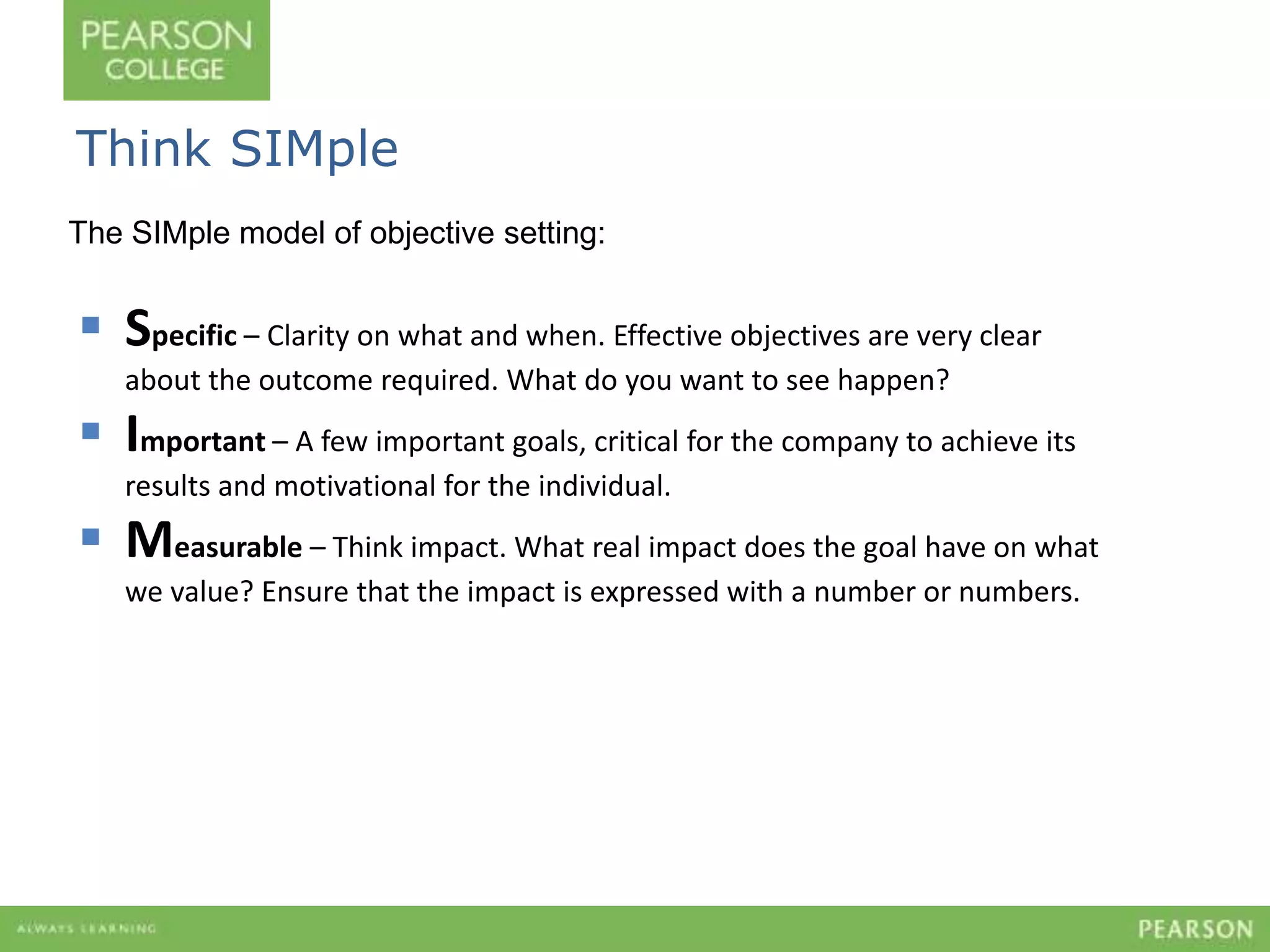 Think SIMple 
The SIMple model of objective setting: 
 Specific – Clarity on what and when. Effective objectives are very clear 
about the outcome required. What do you want to see happen? 
 Important – A few important goals, critical for the company to achieve its 
results and motivational for the individual. 
 Measurable – Think impact. What real impact does the goal have on what 
we value? Ensure that the impact is expressed with a number or numbers. 
 