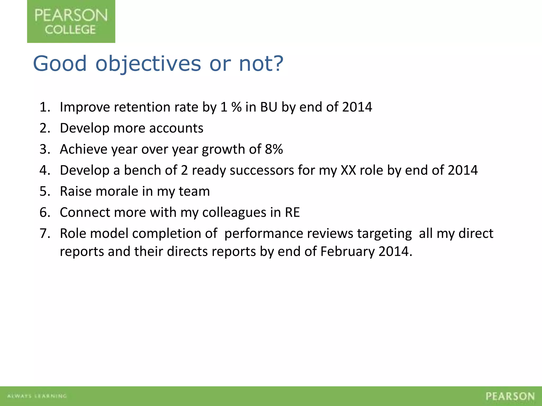 Good objectives or not? 
1. Improve retention rate by 1 % in BU by end of 2014 
2. Develop more accounts 
3. Achieve year over year growth of 8% 
4. Develop a bench of 2 ready successors for my XX role by end of 2014 
5. Raise morale in my team 
6. Connect more with my colleagues in RE 
7. Role model completion of performance reviews targeting all my direct 
reports and their directs reports by end of February 2014. 
 