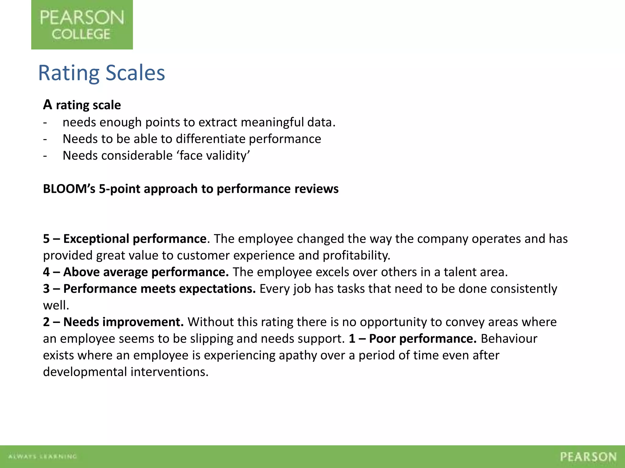 Rating Scales 
A rating scale 
- needs enough points to extract meaningful data. 
- Needs to be able to differentiate performance 
- Needs considerable ‘face validity’ 
BLOOM’s 5-point approach to performance reviews 
5 – Exceptional performance. The employee changed the way the company operates and has 
provided great value to customer experience and profitability. 
4 – Above average performance. The employee excels over others in a talent area. 
3 – Performance meets expectations. Every job has tasks that need to be done consistently 
well. 
2 – Needs improvement. Without this rating there is no opportunity to convey areas where 
an employee seems to be slipping and needs support. 1 – Poor performance. Behaviour 
exists where an employee is experiencing apathy over a period of time even after 
developmental interventions. 
 