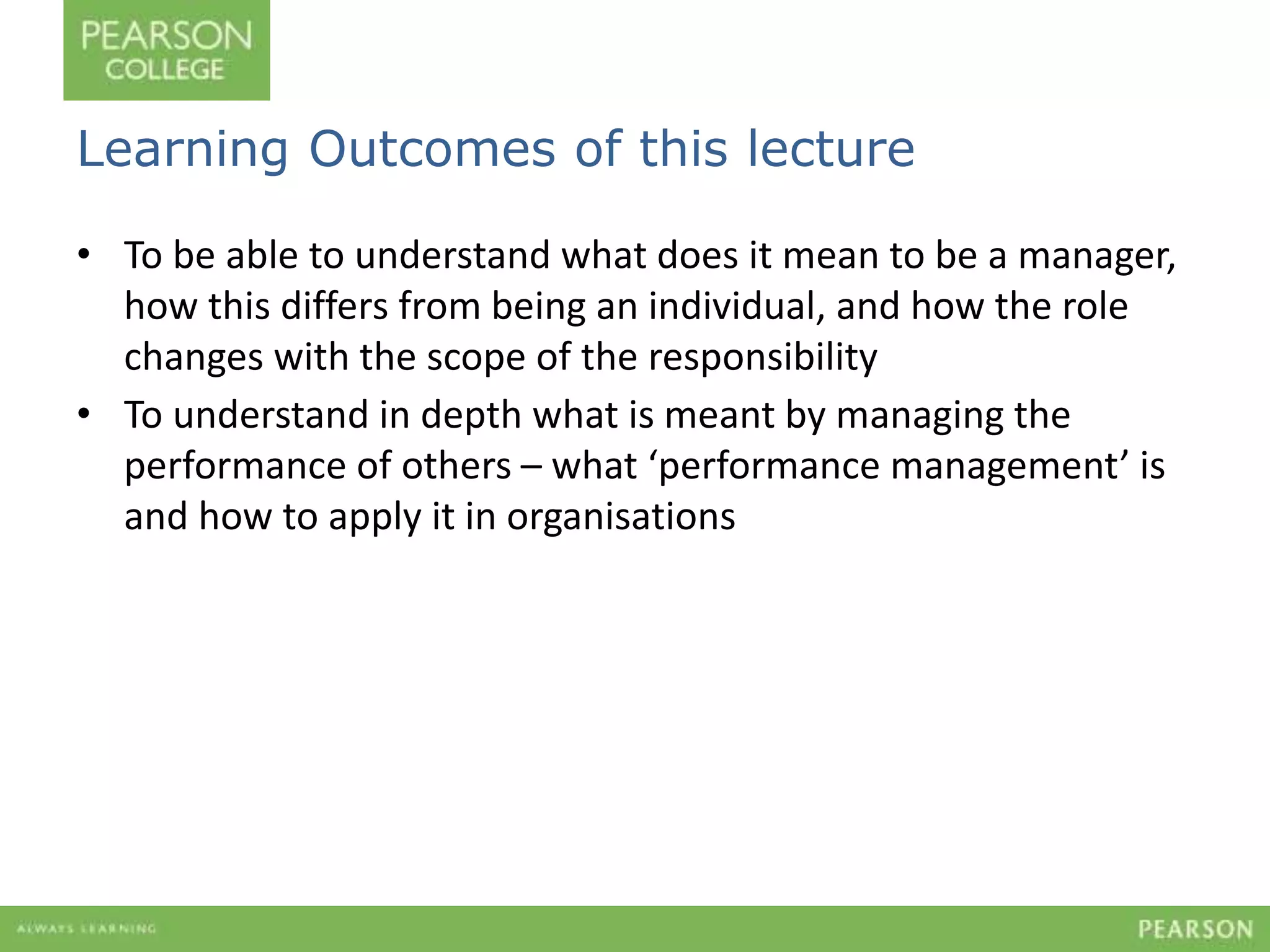 Learning Outcomes of this lecture 
• To be able to understand what does it mean to be a manager, 
how this differs from being an individual, and how the role 
changes with the scope of the responsibility 
• To understand in depth what is meant by managing the 
performance of others – what ‘performance management’ is 
and how to apply it in organisations 
 