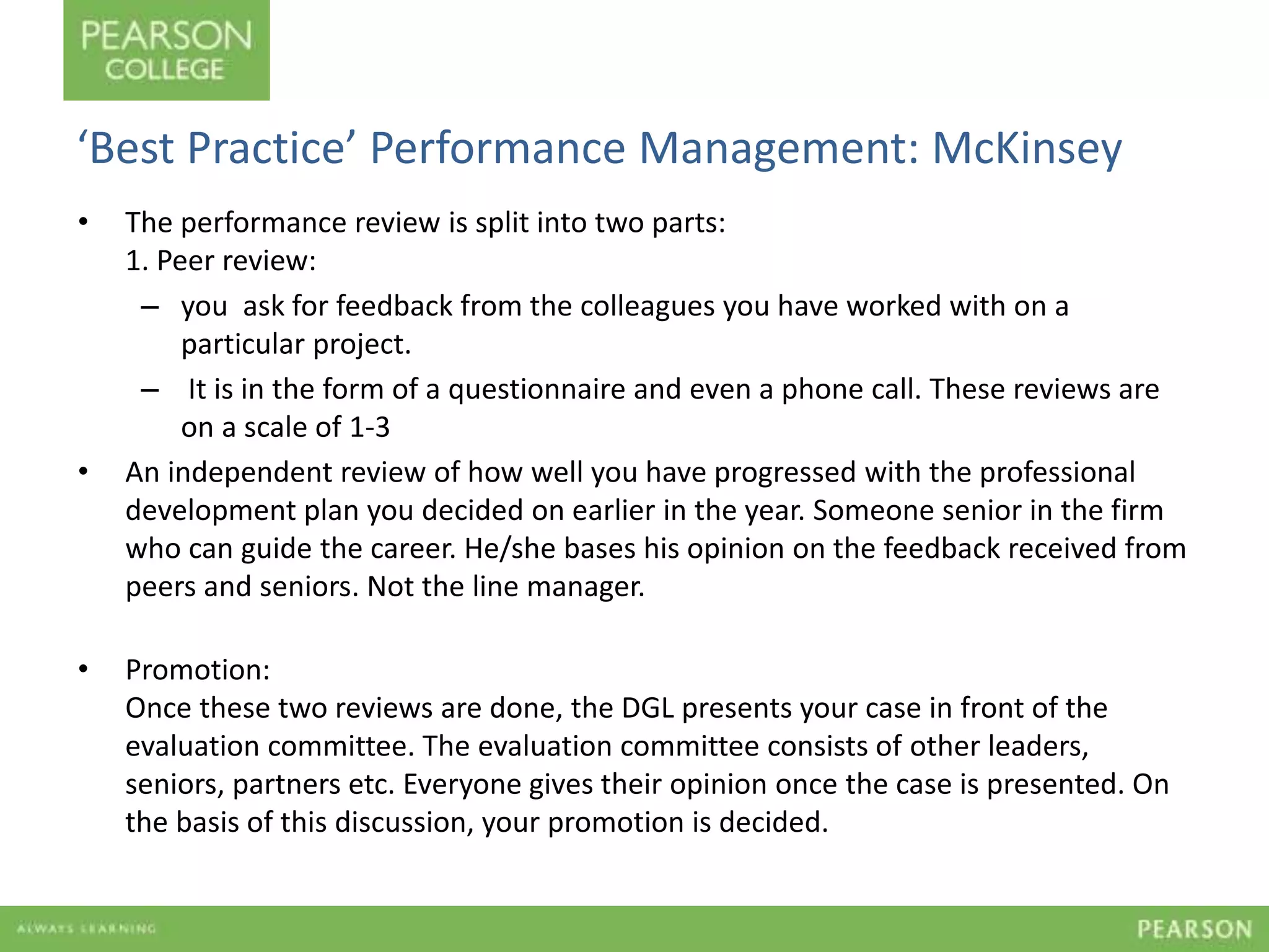 ‘Best Practice’ Performance Management: McKinsey 
• The performance review is split into two parts: 
1. Peer review: 
– you ask for feedback from the colleagues you have worked with on a 
particular project. 
– It is in the form of a questionnaire and even a phone call. These reviews are 
on a scale of 1-3 
• An independent review of how well you have progressed with the professional 
development plan you decided on earlier in the year. Someone senior in the firm 
who can guide the career. He/she bases his opinion on the feedback received from 
peers and seniors. Not the line manager. 
• Promotion: 
Once these two reviews are done, the DGL presents your case in front of the 
evaluation committee. The evaluation committee consists of other leaders, 
seniors, partners etc. Everyone gives their opinion once the case is presented. On 
the basis of this discussion, your promotion is decided. 
 