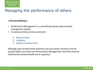 Managing the performance of others 
A formal definition: 
• Performance Management is a scientifically based, data-oriented 
management system. 
• It consists of three primary elements: 
1. Measurement 
2. Feedback 
3. Positive reinforcement. 
Although each of these three elements can exist alone, all three must be 
present before you have true Performance Management. And they must be 
implemented systematically and in sequence 
 