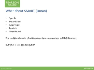 What about SMART (Doran) 
• Specific 
• Measurable 
• Achievable 
• Realistic 
• Time bound 
The traditional model of setting objectives – entrenched in MBO (Drucker) 
But what is less good about it? 
 