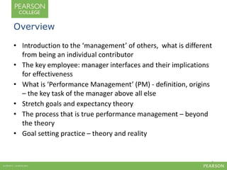 Overview 
• Introduction to the ‘management’ of others, what is different 
from being an individual contributor 
• The key employee: manager interfaces and their implications 
for effectiveness 
• What is ‘Performance Management’ (PM) - definition, origins 
– the key task of the manager above all else 
• Stretch goals and expectancy theory 
• The process that is true performance management – beyond 
the theory 
• Goal setting practice – theory and reality 
2 
 