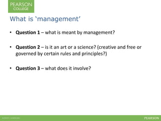 What is ‘management’ 
• Question 1 – what is meant by management? 
• Question 2 – is it an art or a science? (creative and free or 
governed by certain rules and principles?) 
• Question 3 – what does it involve? 
 