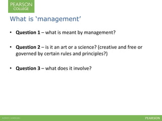 What is ‘management’ 
• Question 1 – what is meant by management? 
• Question 2 – is it an art or a science? (creative and...