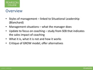 Overview 
• Styles of management – linked to Situational Leadership 
(Blanchard) 
• Management situations – what the manager does 
• Update to focus on coaching – study from SEB that indicates 
the sales impact of coaching 
• What it is, what it is not and how it works 
• Critique of GROW model, offer alternatives 
2 
 