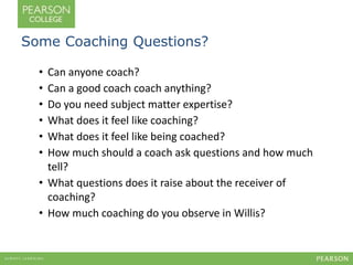 Some Coaching Questions? 
• Can anyone coach? 
• Can a good coach coach anything? 
• Do you need subject matter expertise? 
• What does it feel like coaching? 
• What does it feel like being coached? 
• How much should a coach ask questions and how much 
tell? 
• What questions does it raise about the receiver of 
coaching? 
• How much coaching do you observe in Willis? 
 