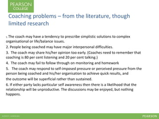 Coaching problems – from the literature, though 
limited research 
1. The coach may have a tendency to prescribe simplistic solutions to complex 
organisational or life/balance issues. 
2. People being coached may have major interpersonal difficulties. 
3. The coach may share his/her opinion too early. (Coaches need to remember that 
coaching is 80 per cent listening and 20 per cent talking.) 
4. The coach may fail to follow through on monitoring and homework 
5. The coach may respond to self-imposed pressure or perceived pressure from the 
person being coached and his/her organisation to achieve quick results, and 
the outcome will be superficial rather than sustained. 
6. If either party lacks particular self awareness then there is a likelihood that the 
relationship will be unproductive. The discussions may be enjoyed, but nothing 
happens. 
 