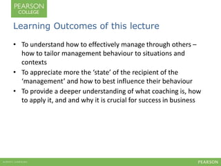 Learning Outcomes of this lecture 
• To understand how to effectively manage through others – 
how to tailor management behaviour to situations and 
contexts 
• To appreciate more the ‘state’ of the recipient of the 
‘management’ and how to best influence their behaviour 
• To provide a deeper understanding of what coaching is, how 
to apply it, and and why it is crucial for success in business 
 