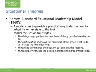 Situational Theories 
• Hersey–Blanchard Situational Leadership Model 
(1960’s) 
– A model aims to provide a practical way to decide how to 
adapt his or her style to the task. 
– Model focuses on four styles: 
• The delegating style lets the members of the group decide what to 
do. 
• The participating style asks the members of the group what to do, 
but makes the final decisions. 
• The selling style makes the decision but explains the reasons. 
• The telling style makes the decision and tells the group what to do. 
May 2, 2006 LIS580- Spring 2006 4 
 