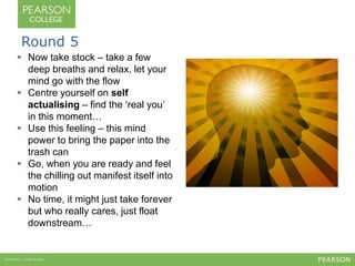 Round 5 
 Now take stock – take a few 
deep breaths and relax, let your 
mind go with the flow 
 Centre yourself on self 
actualising – find the ‘real you’ 
in this moment… 
 Use this feeling – this mind 
power to bring the paper into the 
trash can 
 Go, when you are ready and feel 
the chilling out manifest itself into 
motion 
 No time, it might just take forever 
but who really cares, just float 
downstream… 
 