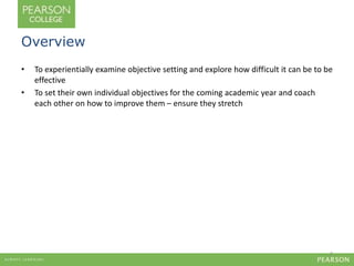 Overview 
• To experientially examine objective setting and explore how difficult it can be to be 
effective 
• To set their own individual objectives for the coming academic year and coach 
each other on how to improve them – ensure they stretch 
2 
 