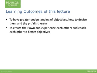 Learning Outcomes of this lecture 
• To have greater understanding of objectives, how to devise 
them and the pitfalls therein 
• To create their own and experience each others and coach 
each other to better objectives 
 