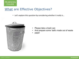 What are Effective Objectives? 
• Let’s explore this question by considering whether it really is… 
• Please take a trash can 
• And prepare some ‘ball’s made out of waste 
• paper 
 