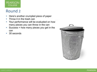 Round 2 
 Here’s another crumpled piece of paper 
 Throw it in the trash can 
 Your performance will be evaluated on how 
many pieces you can throw in the can 
 Success = how many pieces you get in the 
can 
 30 seconds 
 