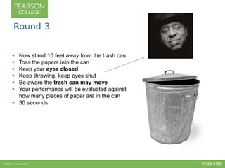 Round 3 
 Now stand 10 feet away from the trash can 
 Toss the papers into the can 
 Keep your eyes closed 
 Keep throwing, keep eyes shut 
 Be aware the trash can may move 
 Your performance will be evaluated against 
how many pieces of paper are in the can 
 30 seconds 
 