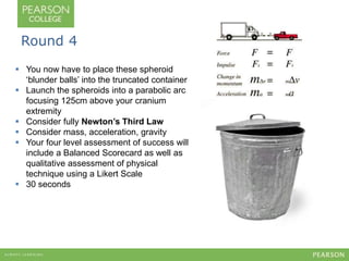 Round 4 
 You now have to place these spheroid 
‘blunder balls’ into the truncated container 
 Launch the spheroids into a parabolic arc 
focusing 125cm above your cranium 
extremity 
 Consider fully Newton’s Third Law 
 Consider mass, acceleration, gravity 
 Your four level assessment of success will 
include a Balanced Scorecard as well as 
qualitative assessment of physical 
technique using a Likert Scale 
 30 seconds 
 