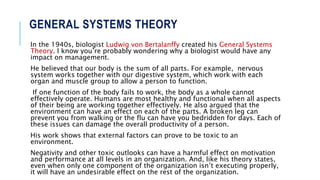 GENERAL SYSTEMS THEORY
In the 1940s, biologist Ludwig von Bertalanffy created his General Systems
Theory. I know you’re probably wondering why a biologist would have any
impact on management.
He believed that our body is the sum of all parts. For example, nervous
system works together with our digestive system, which work with each
organ and muscle group to allow a person to function.
If one function of the body fails to work, the body as a whole cannot
effectively operate. Humans are most healthy and functional when all aspects
of their being are working together effectively. He also argued that the
environment can have an effect on each of the parts. A broken leg can
prevent you from walking or the flu can have you bedridden for days. Each of
these issues can damage the overall productivity of a person.
His work shows that external factors can prove to be toxic to an
environment.
Negativity and other toxic outlooks can have a harmful effect on motivation
and performance at all levels in an organization. And, like his theory states,
even when only one component of the organization isn’t executing properly,
it will have an undesirable effect on the rest of the organization.
 