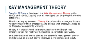 X&Y MANAGEMENT THEORY
Douglas McGregor developed the X&Y Management Theory in the
1950s and 1960s, arguing that all managers can be grouped into two
categories.
The first category known as Theory X explains that managers have a
negative view of their employees and believe that employees need to
be forced or coaxed into working.
Theory X Managers tend to micromanage with the belief that
employees will not motivate themselves to complete their work.
This theory can be linked back to the scientific management theory
and its focus on output above employee development and input.
 