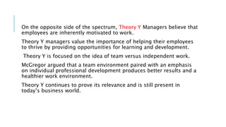 On the opposite side of the spectrum, Theory Y Managers believe that
employees are inherently motivated to work.
Theory Y managers value the importance of helping their employees
to thrive by providing opportunities for learning and development.
Theory Y is focused on the idea of team versus independent work.
McGregor argued that a team environment paired with an emphasis
on individual professional development produces better results and a
healthier work environment.
Theory Y continues to prove its relevance and is still present in
today’s business world.
 