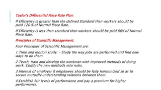 Taylor's Differential Piece Rate Plan:
If Efficiency is greater than the defined Standard then workers should be
paid 120 % of Normal Piece Rate.
If Efficiency is less than standard then workers should be paid 80% of Normal
Piece Rate.
Principles of Scientific Management.
Four Principles of Scientific Management are:
1.Time and motion study: - Study the way jobs are performed and find new
ways to do them.
2.Teach, train and develop the workman with improved methods of doing
work. Codify the new methods into rules.
3.Interest of employer & employees should be fully harmonized so as to
secure mutually understanding relations between them.
4.Establish fair levels of performance and pay a premium for higher
performance.
 