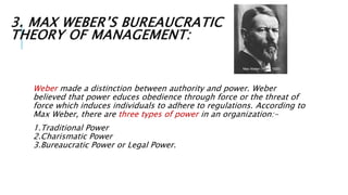 3. MAX WEBER’S BUREAUCRATIC
THEORY OF MANAGEMENT:
Weber made a distinction between authority and power. Weber
believed that power educes obedience through force or the threat of
force which induces individuals to adhere to regulations. According to
Max Weber, there are three types of power in an organization:-
1.Traditional Power
2.Charismatic Power
3.Bureaucratic Power or Legal Power.
 
